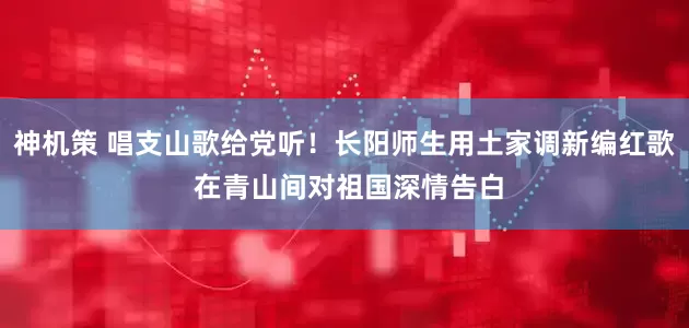 神机策 唱支山歌给党听！长阳师生用土家调新编红歌 在青山间对祖国深情告白