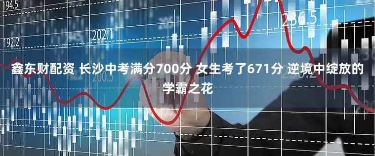 鑫东财配资 长沙中考满分700分 女生考了671分 逆境中绽放的学霸之花