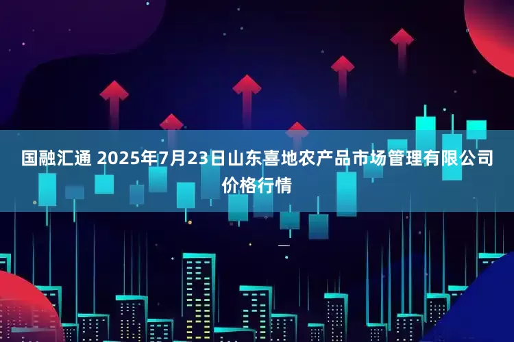 国融汇通 2025年7月23日山东喜地农产品市场管理有限公司价格行情