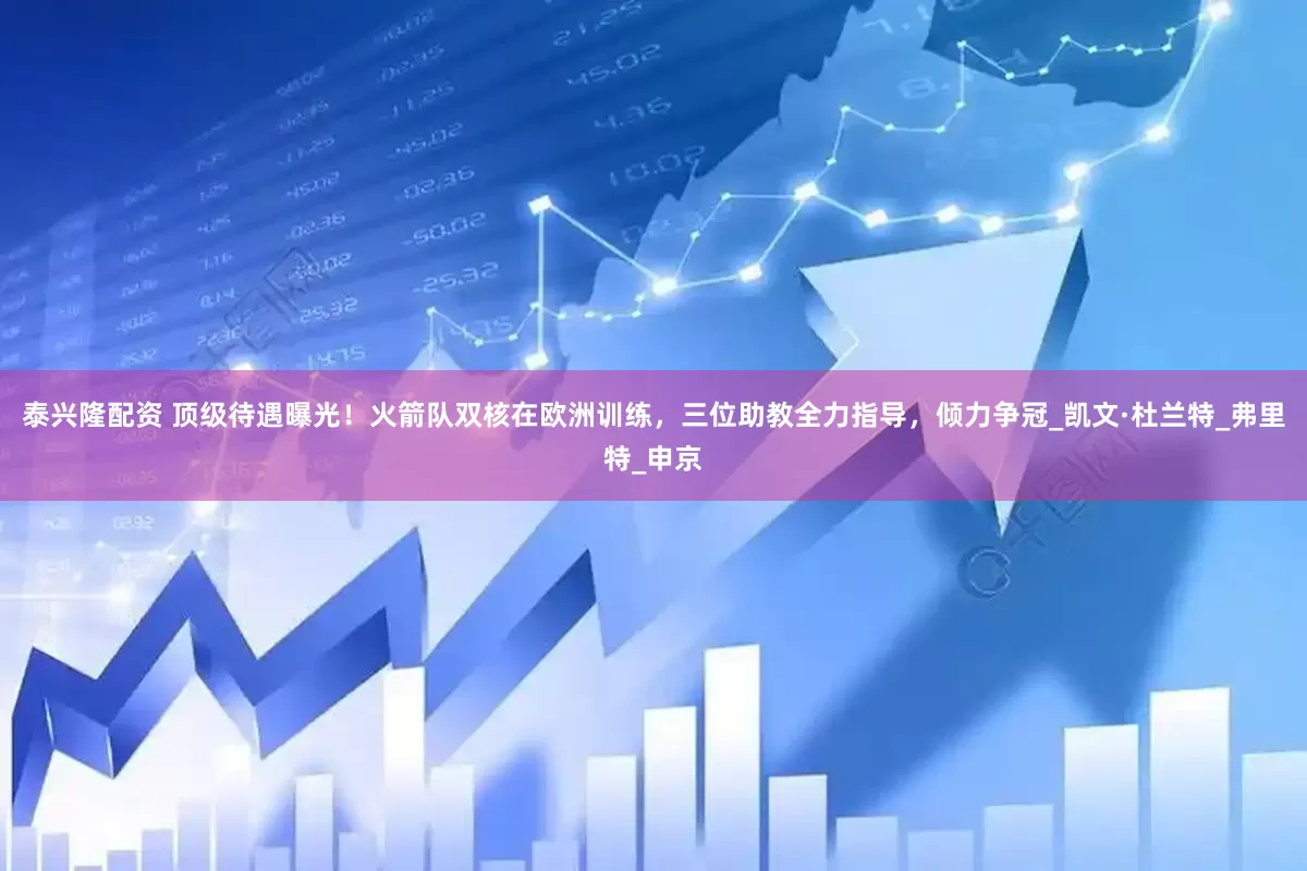 泰兴隆配资 顶级待遇曝光！火箭队双核在欧洲训练，三位助教全力指导，倾力争冠_凯文·杜兰特_弗里特_申京