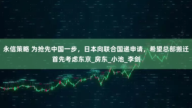 永信策略 为抢先中国一步，日本向联合国递申请，希望总部搬迁首先考虑东京_房东_小池_李剑