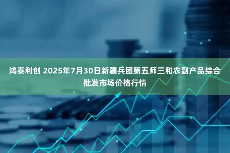 鸿泰利创 2025年7月30日新疆兵团第五师三和农副产品综合批发市场价格行情