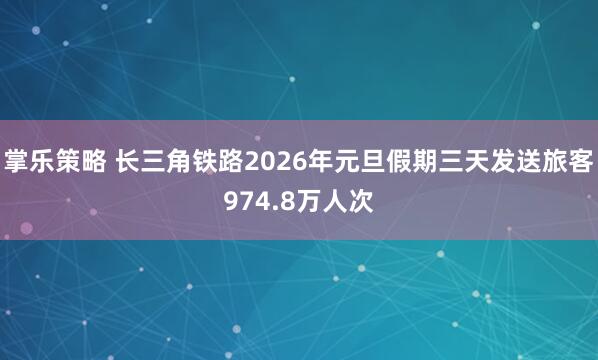 掌乐策略 长三角铁路2026年元旦假期三天发送旅客974.8万人次
