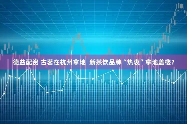 德益配资 古茗在杭州拿地  新茶饮品牌“热衷”拿地盖楼？