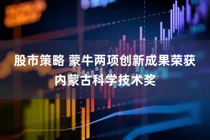 股市策略 蒙牛两项创新成果荣获内蒙古科学技术奖