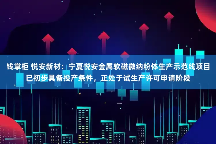钱掌柜 悦安新材：宁夏悦安金属软磁微纳粉体生产示范线项目已初步具备投产条件，正处于试生产许可申请阶段