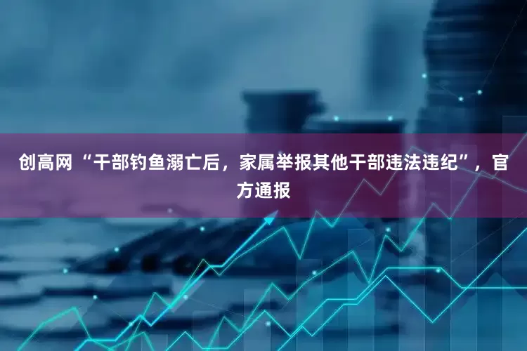 创高网 “干部钓鱼溺亡后，家属举报其他干部违法违纪”，官方通报