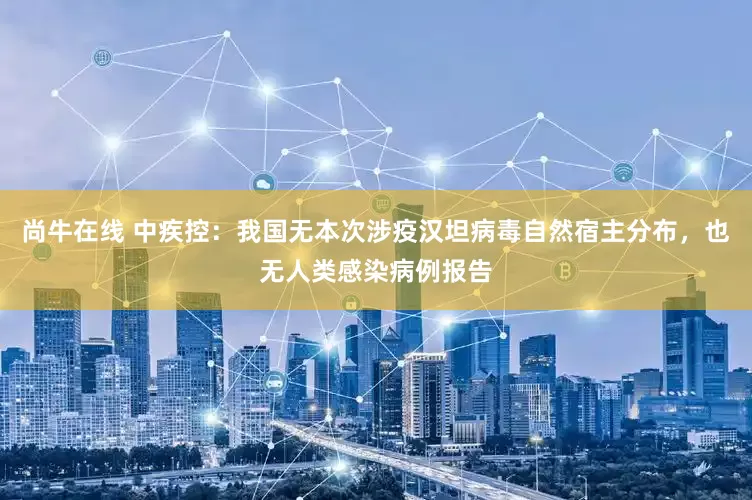 尚牛在线 中疾控：我国无本次涉疫汉坦病毒自然宿主分布，也无人类感染病例报告